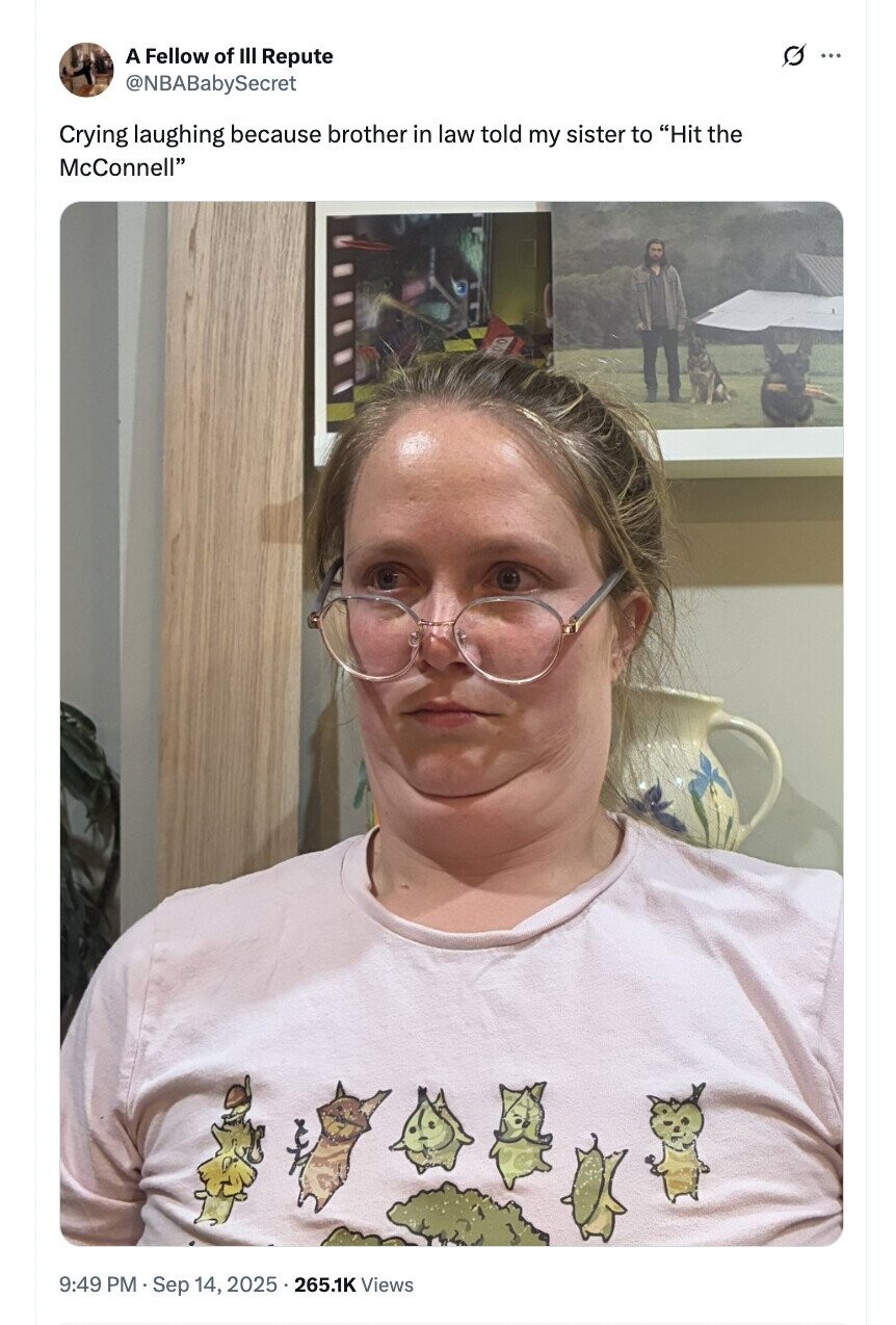 A Fellow of III Repute G ... @NBABabySecret Crying laughing because brother in law told my sister to Hit the McConnell 9:49 PM Sep 14, 2025 265.1K Views
