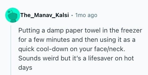 The_Manav_Kalsi . 1mo ago Putting a damp paper towel in the freezer for a few minutes and then using it as a quick cool-down on your face/neck. Sounds weird but it's a lifesaver on hot days 