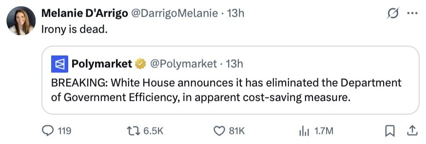 Melanie D'Arrigo @DarrigoMelanie 13h ... Irony is dead. Polymarket @Polymarket. 1 13h BREAKING: White House announces it has eliminated the Department of Government Efficiency, in apparent cost-saving measure. 119 6.5K 81K del 1.7M 
