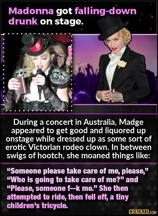 Madonna got falling-down drunk on stage. During a concert in Australia, Madge appeared to get good and liquored up onstage while dressed up as some sort of erotic Victorian rodeo clown. In between swigs of hootch, she moaned things like: Someone please take care of me, please, Who is going to take care of me? and Please, someone f--k me. She then attempted to ride, then fell off, a tiny children's tricycle. CRACKED.COM