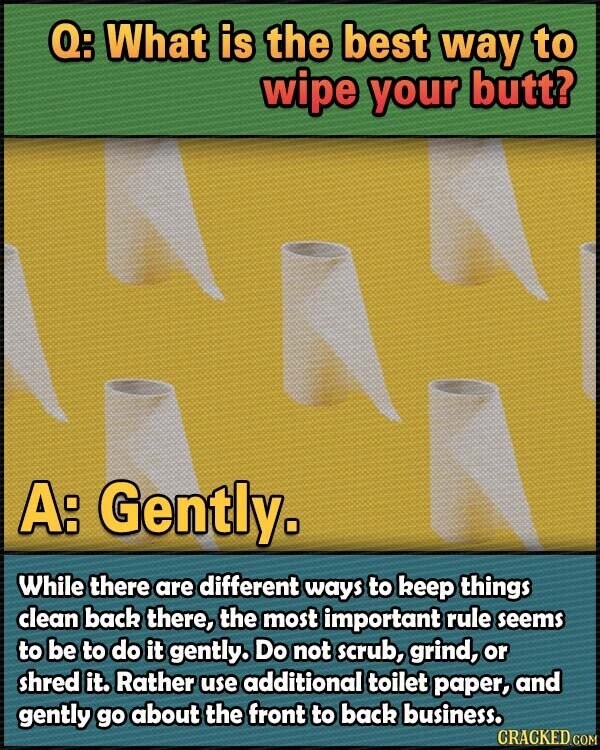 Q: What is the best way to wipe your butt? A: Gently. While there are different ways to keep things clean back there, the most important rule seems to be to do it gently. Do not scrub, grind, or shred it. Rather use additional toilet paper, and gently go about the front to back business. CRACKED.COM