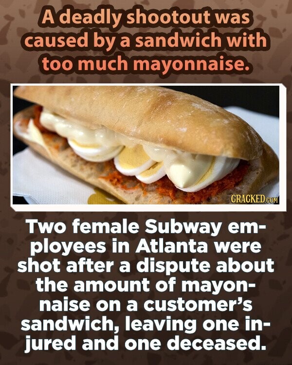 A deadly shootout was caused by a sandwich with too much mayonnaise. CRACKED.COM Two female Subway em- ployees in Atlanta were shot after a dispute about the amount of mayon- naise on a customer's sandwich, leaving one in- jured and one deceased.