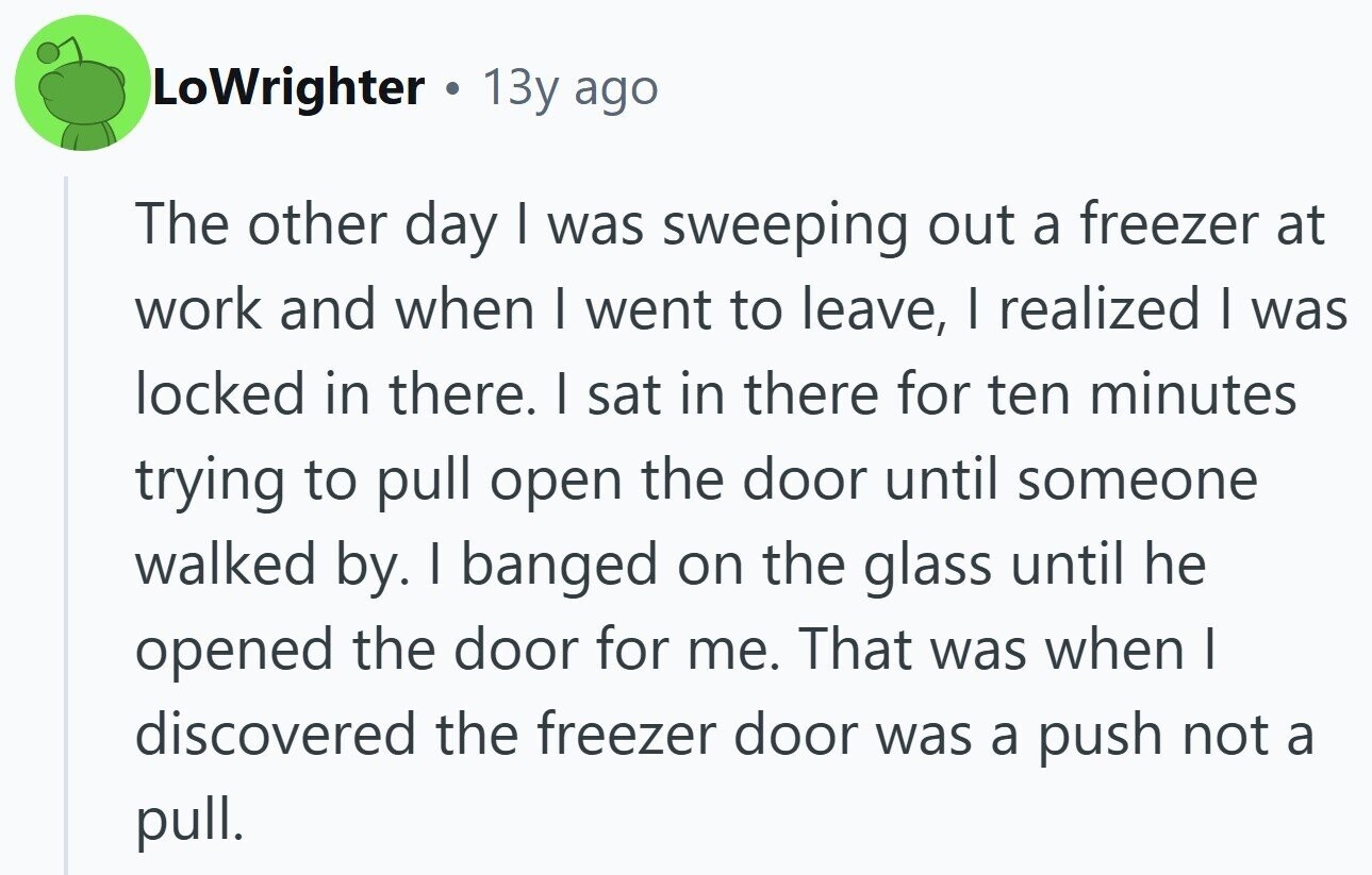 LoWrighter 13y ago The other day | was sweeping out a freezer at work and when I went to leave, I realized | was locked in there. | sat in there for ten minutes trying to pull open the door until someone walked by. I banged on the glass until he opened the door for me. That was when | discovered the freezer door was a push not a pull.