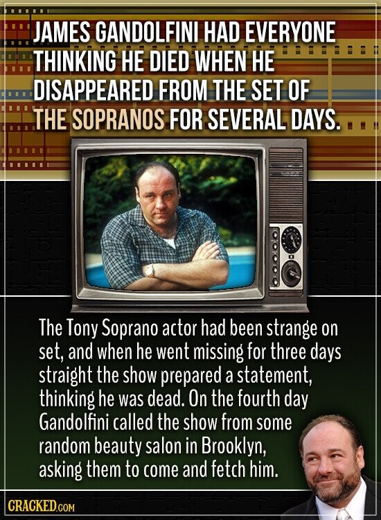 JAMES GANDOLFINI HAD EVERYONE THINKING НЕ DIED WHEN НЕ DISAPPEARED FROM THE SET OF THE SOPRANOS FOR SEVERAL DAYS. The Tony Soprano actor had been strange on set, and when he went missing for three days straight the show prepared a statement, thinking he was dead. On the fourth day Gandolfini called the show from some random beauty salon in Brooklyn, asking them to come and fetch him. CRACKED.COM