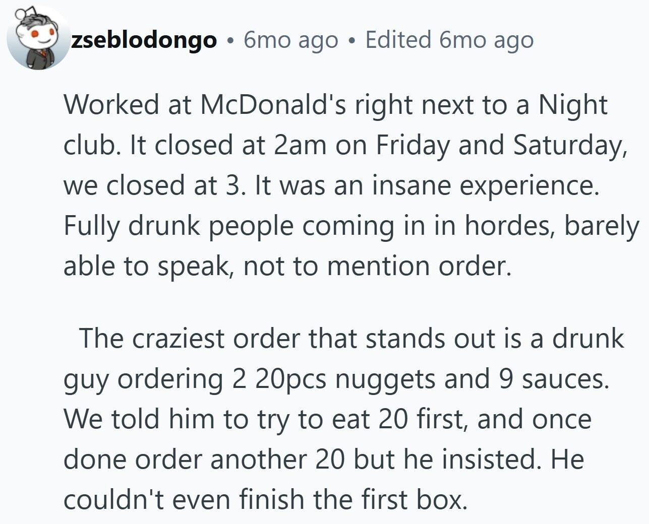 zseblodongo 6mo ago Edited 6mo ago Worked at McDonald's right next to a Night club. It closed at 2am on Friday and Saturday, we closed at 3. It was an insane experience. Fully drunk people coming in in hordes, barely able to speak, not to mention order. The craziest order that stands out is a drunk guy ordering 2 20pcs nuggets and 9 sauces. We told him to try to eat 20 first, and once done order another 20 but he insisted. Не couldn't even finish the first box.