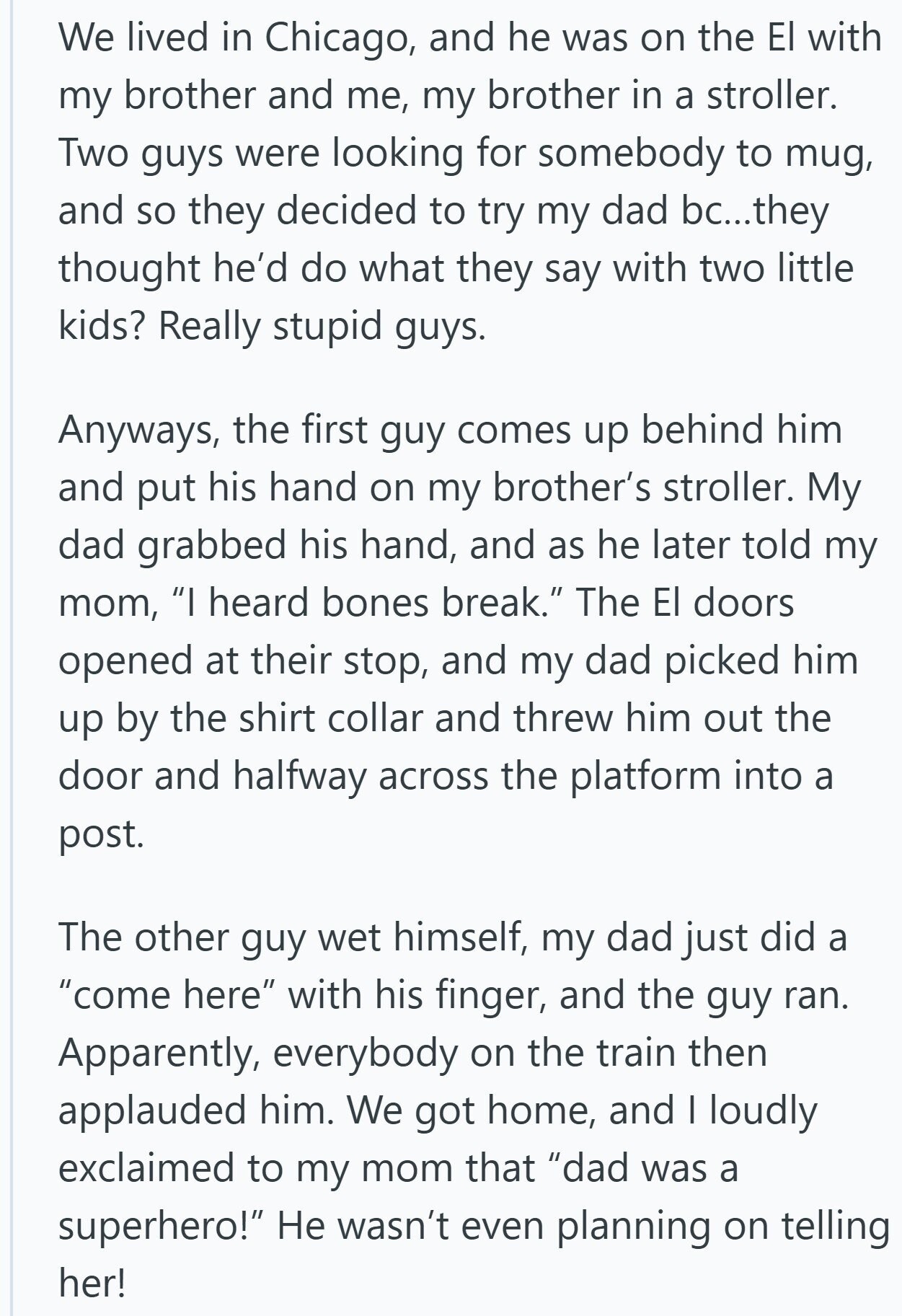 We lived in Chicago, and he was on the El with my brother and me, my brother in a stroller. Two guys were looking for somebody to mug, and so they decided to try my dad bc...they thought he'd do what they say with two little kids? Really stupid guys. Anyways, the first guy comes up behind him and put his hand on my brother's stroller. My dad grabbed his hand, and as he later told my mom, I heard bones break. The El doors opened at their stop, and my dad picked him up by the shirt collar and
