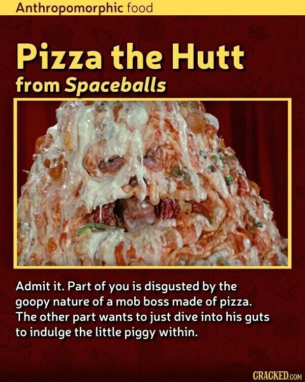 Anthropomorphic food Pizza the Hutt from Spaceballs Admit it. Part of you is disgusted by the goopy nature of a mob boss made of pizza. The other part wants to just dive into his guts to indulge the little piggy within. CRACKED.COM