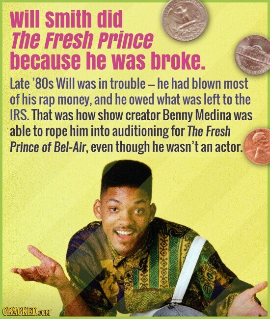 will smith did The Fresh Prince because he was broke. LISTATES كتمة CENTS OF Late '80s Will was in trouble-he had blown most of his rap money, and he owed what was left to the IRS. That was how show creator Benny Medina was able to rope him into auditioning for The Fresh Prince of Bel-Air, even though he wasn't an actor. CRACKED.COM