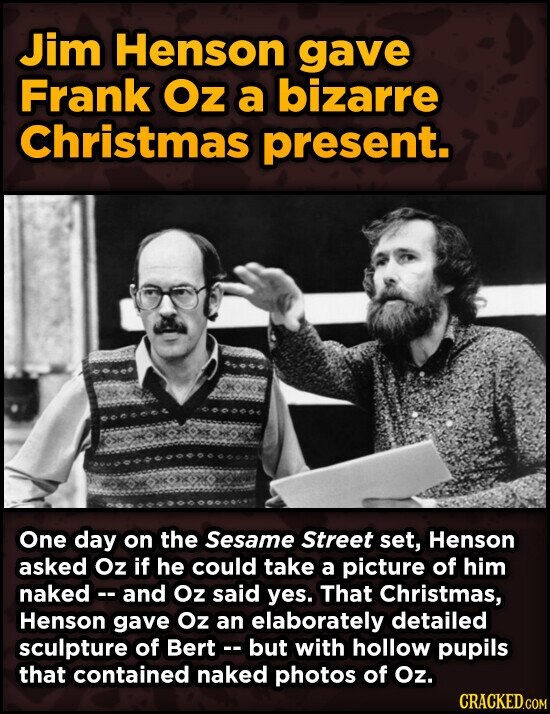 Jim Henson gave Frank Oz a bizarre Christmas present. One day on the Sesame Street set, Henson asked Oz if he could take a picture of him naked - and Oz said yes. That Christmas, Henson gave Oz an elaborately detailed sculpture of Bert - - but with hollow pupils that contained naked photos of Oz. CRACKED.COM