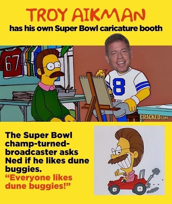 TROY AIKMAN has his own Super Bowl caricature booth 67 8 CRACKED.COM The Super Bowl champ-turned- broadcaster asks Ned if he likes dune buggies. Everyone likes dune buggies!
