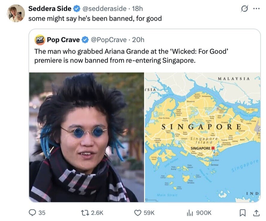 Seddera Side @sedderaside. 18h S ... some might say he's been banned, for good POP CRAVE Pop Crave @PopCrave 20h The man who grabbed Ariana Grande at the 'Wicked: For Good' premiere is now banned from re-entering Singapore. MALAYSIA (SIA Industrial Sentieward touts Union Sunger Public UMA SHOW Kafia SANDA Industrial time taken Auditor WON Kan has Kang Store This Party Are Me Chang Hougers Kin 1 SINGAPORE : Juring but West current Totali Paper Fail Man Singapore Euhos لاو Au Consent George Estate Restick Institution Totals Island Sating SINGAPORE Pass Partiano - Mangat Arroing Auteral dranto Sentosa nau Selat Pondon 