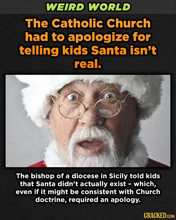 WEIRD WORLD The Catholic Church had to apologize for telling kids Santa isn't real. The bishop of a diocese in Sicily told kids that Santa didn't actually exist - which, even if it might be consistent with Church doctrine, required an apology. CRACKED.COM