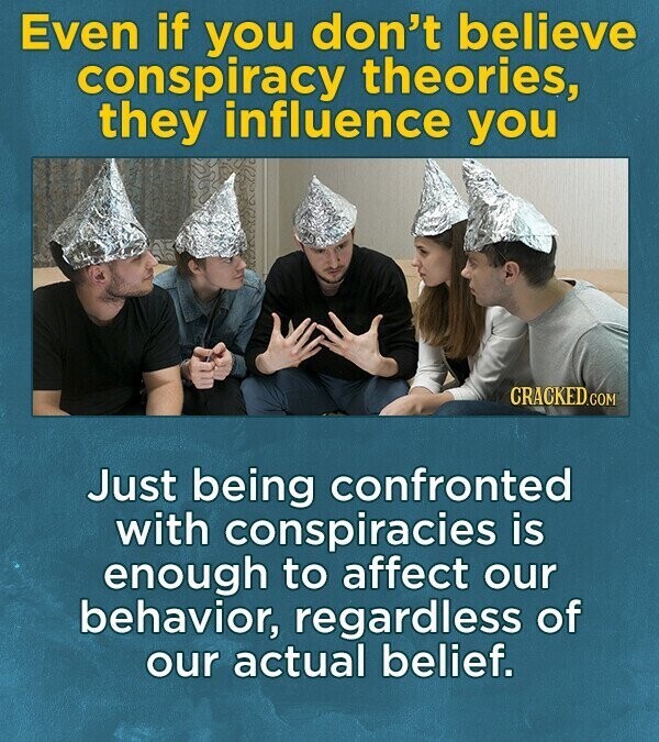 Even if you don't believe conspiracy theories, they influence you CRACKED.COM Just being confronted with conspiracies is enough to affect our behavior, regardless of our actual belief.