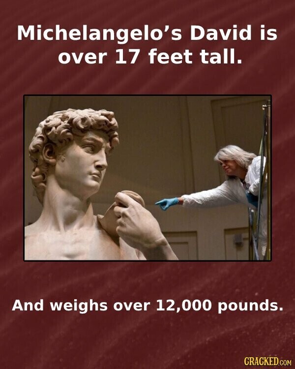 Michelangelo's David is over 17 feet tall. And weighs over 12,000 pounds. CRACKED.COM
