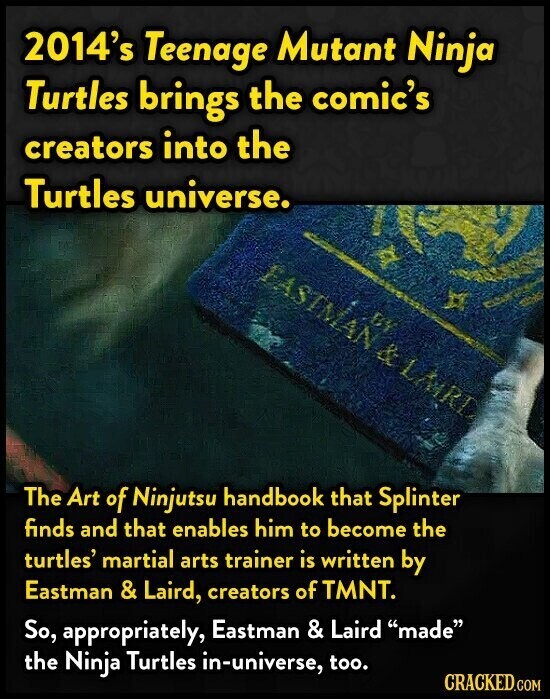 2014's Teenage Mutant Ninja Turtles brings the comic's creators into the Turtles universe. FASTMAN & LARL BY The Art of Ninjutsu handbook that Splinter finds and that enables him to become the turtles' martial arts trainer is written by Eastman & Laird, creators of TMNT. So, appropriately, Eastman & Laird made the Ninja Turtles in-universe, too. CRACKED.COM