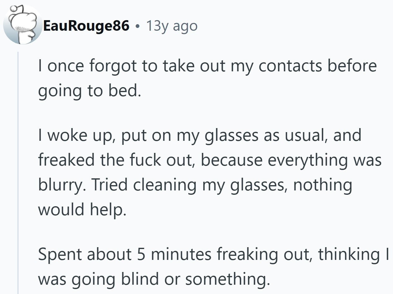EauRouge86 $ 13y ago I once forgot to take out my contacts before going to bed. I woke up, put on my glasses as usual, and freaked the fuck out, because everything was blurry. Tried cleaning my glasses, nothing would help. Spent about 5 minutes freaking out, thinking I was going blind or something.