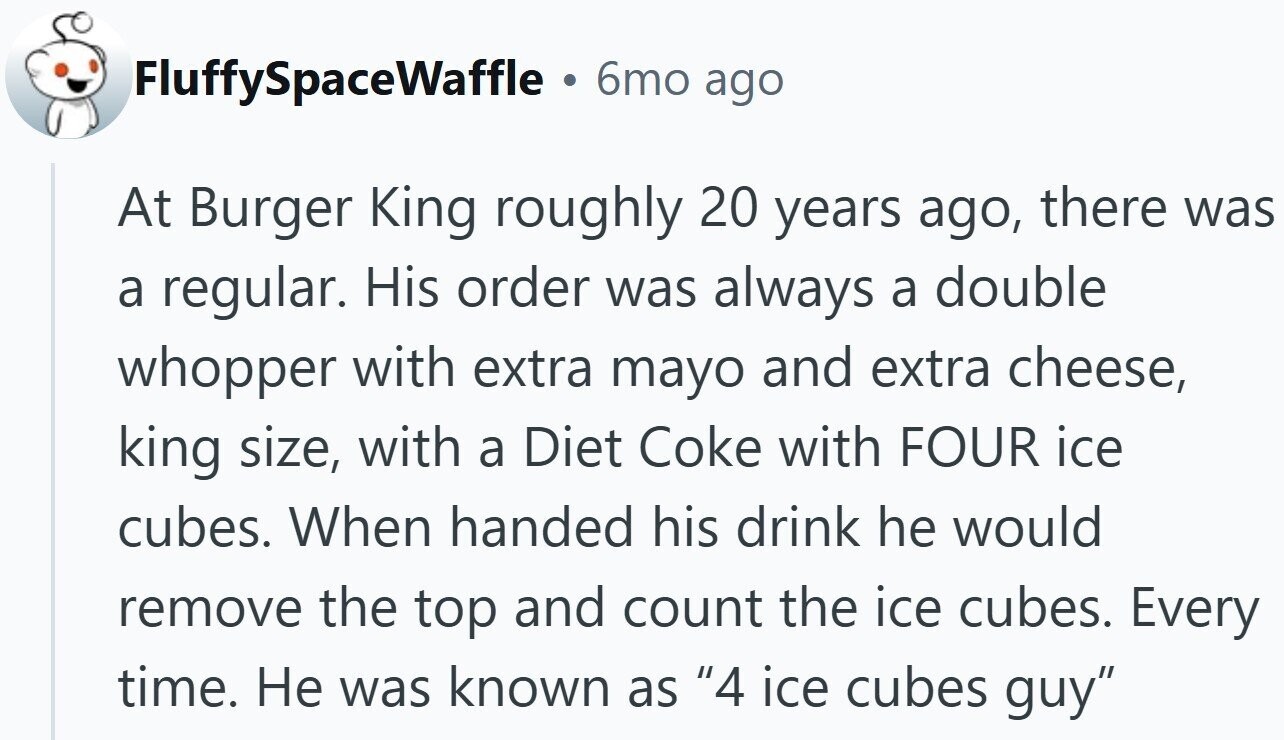 FluffySpaceWaffle a 6mo ago At Burger King roughly 20 years ago, there was a regular. His order was always a double whopper with extra mayo and extra cheese, king size, with a Diet Coke with FOUR ice cubes. When handed his drink he would remove the top and count the ice cubes. Every time. Не was known as 4 ice cubes guy