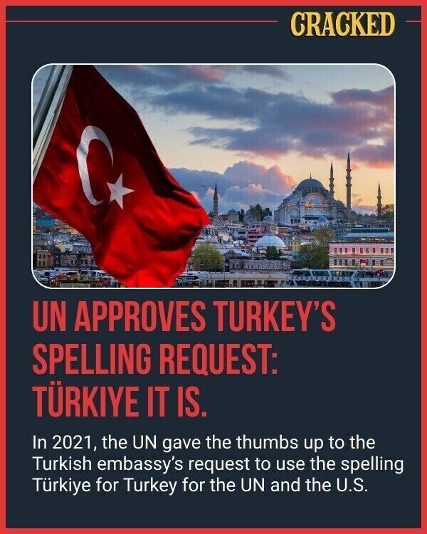 CRACKED UN APPROVES TURKEY'S SPELLING REQUEST: TÜRKIYE IT IS. In 2021, the UN gave the thumbs up to the Turkish embassy's request to use the spelling Türkiye for Turkey for the UN and the U.S.