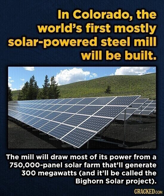 In Colorado, the world's first mostly solar-powered steel mill will be built. The mill will draw most of its power from a 750,000-panel solar farm that'll generate 300 megawatts (and it'll be called the Bighorn Solar project). CRACKED.COM