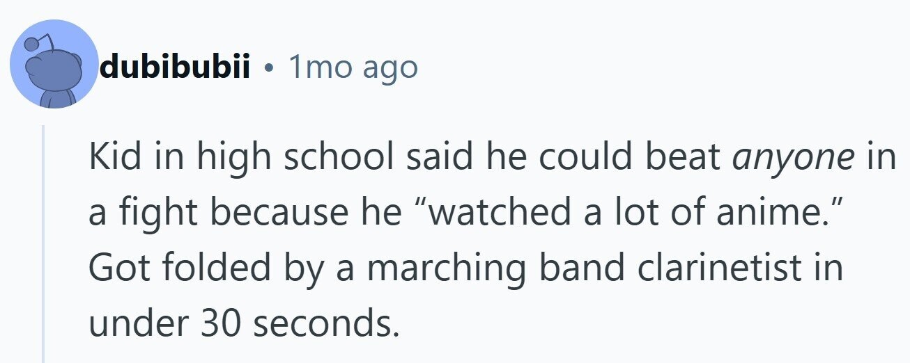 dubibubii . 1mo ago Kid in high school said he could beat anyone in a fight because he watched a lot of anime. Got folded by a marching band clarinetist in under 30 seconds.