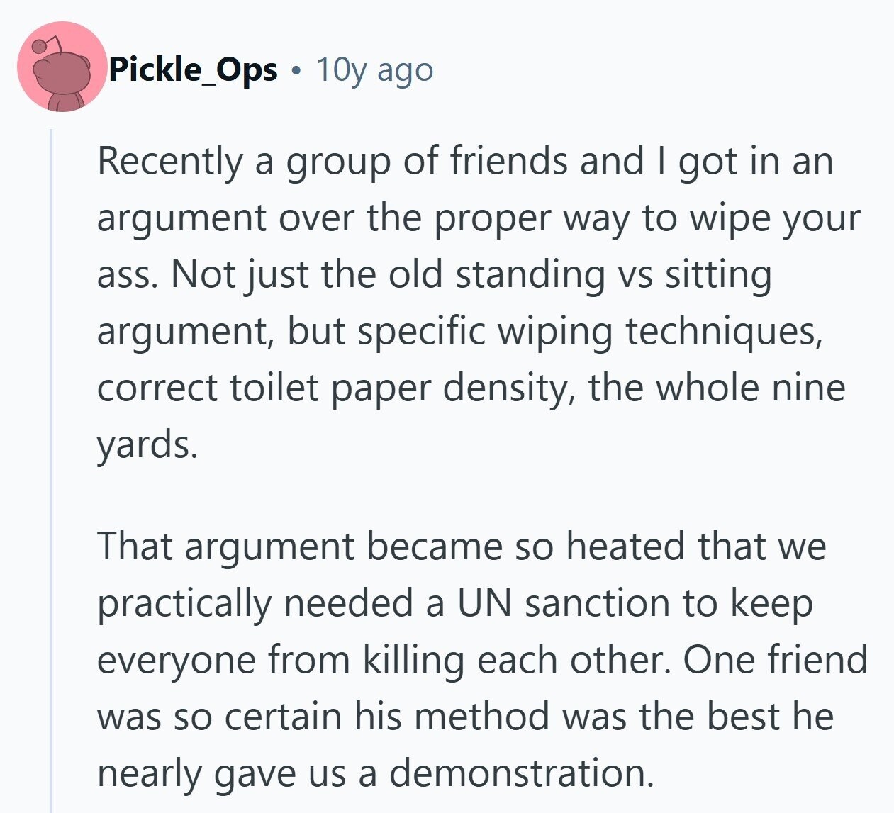 Pickle_Ops 10y ago Recently a group of friends and | got in an argument over the proper way to wipe your ass. Not just the old standing VS sitting argument, but specific wiping techniques, correct toilet paper density, the whole nine yards. That argument became so heated that we practically needed a UN sanction to keep everyone from killing each other. One friend was so certain his method was the best he nearly gave us a demonstration.
