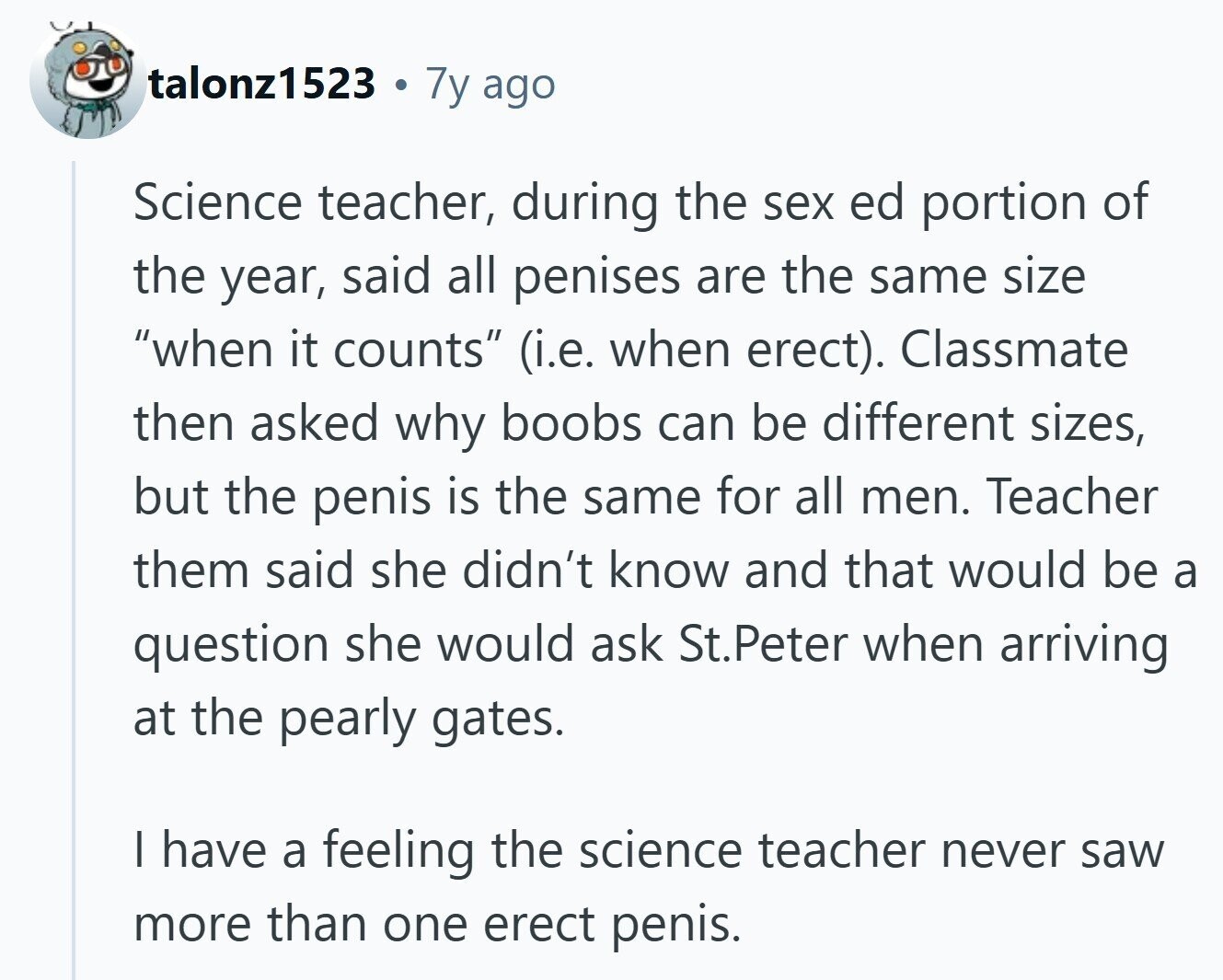 talonz1523 7y ago Science teacher, during the sex ed portion of the year, said all penises are the same size when it counts (i.e. when erect). Classmate then asked why boobs can be different sizes, but the penis is the same for all men. Teacher them said she didn't know and that would be a question she would ask St.Peter when arriving at the pearly gates. I have a feeling the science teacher never saw more than one erect penis.
