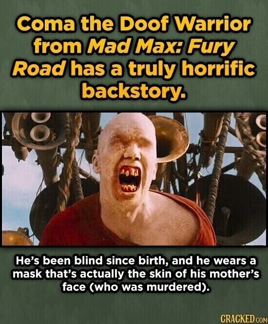 Coma the Doof Warrior from Mad Max: Fury Road has a truly horrific backstory. He's been blind since birth, and he wears a mask that's actually the skin of his mother's face (who was murdered). CRACKED.COM