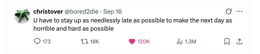 christover @bored2die Sep 16 ... U have to stay up as needlessly late as possible to make the next day as horrible and hard as possible 173 18K 120K 1.3M