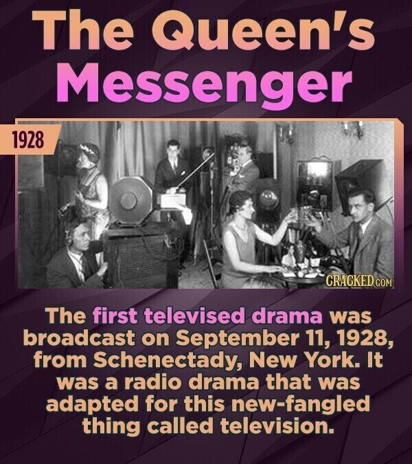 The Queen's Messenger 1928 CRACKED COM The first televised drama was broadcast on September 11, 1928, from Schenectady, New York. It was a radio drama that was adapted for this new-fangled thing called television.