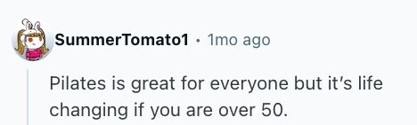 SummerTomato1 1mo ago Pilates is great for everyone but it's life changing if you are over 50. 