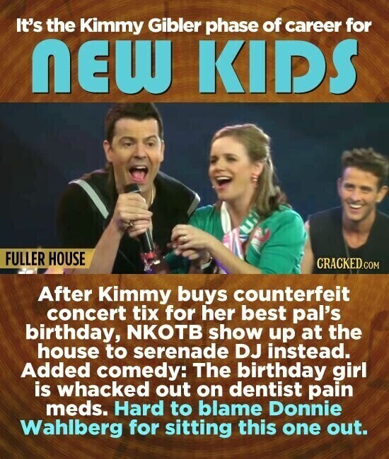 It's the Kimmy Gibler phase of career for NEW KIDS FULLER HOUSE CRACKED.COM After Kimmy buys counterfeit concert tix for her best pal's birthday, NKOTB show up at the house to serenade DJ instead. Added comedy: The birthday girl is whacked out on dentist pain meds. Hard to blame Donnie Wahlberg for sitting this one out.