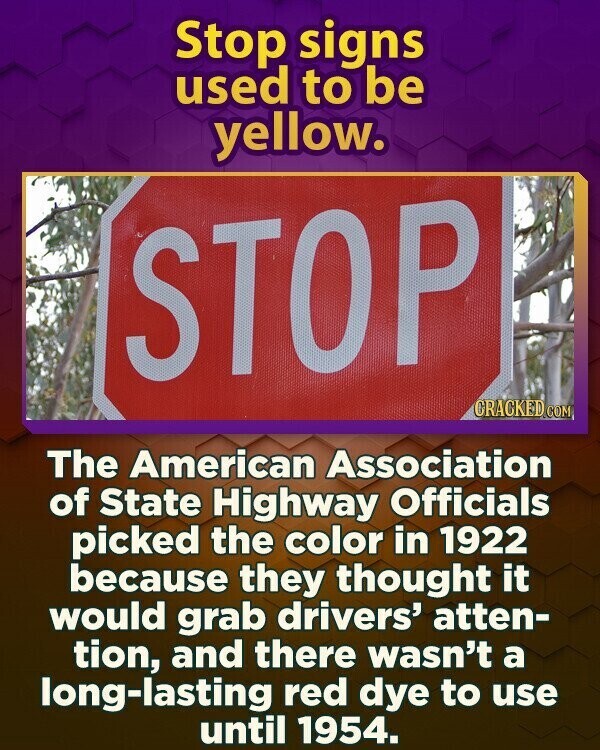 Stop signs used to be yellow. STOP CRACKED.COM The American Association of State Highway Officials picked the color in 1922 because they thought it would grab drivers' atten- tion, and there wasn't a long-lasting red dye to use until 1954.