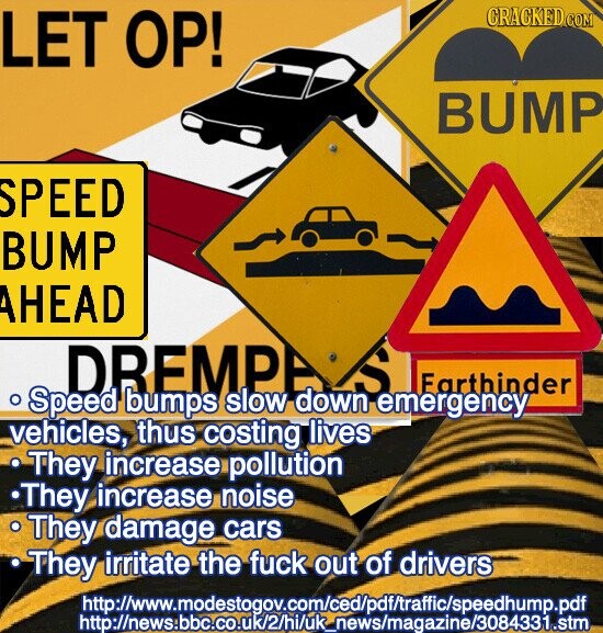 GRACKED COM LET OP! BUMP SPEED BUMP AHEAD DREMPA S Farthinder . Speed bumps slow down emergency vehicles, thus costing lives They increase pollution They increase noise They damage cars They irritate the fuck out of drivers http://www.modestogov.com/ced/pdf/traffic/speehump.pdf http://news:bbc.co.uk/2/hi/uk_news/magazine/3084331.stm