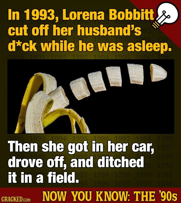 In 1993, Lorena Bobbitt cut off her husband's d*ck while he 1998 was 1999 asleep. 1990 1991 1992 1993 1994 1995 1996 1993 1994 1995 1996 1997 1998 1999 Then she got in her car, 1997 1995 drove off, and 991 ditched 1993 it in a field. 997 1998 1999 1990 1991 395 1996 1997 1998 1999 CRACKED.COM NOW YOU KNOW: THE '90s