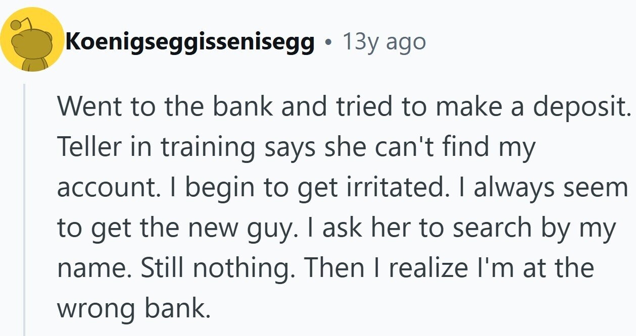 Koenigseggissenisegg 13y ago Went to the bank and tried to make a deposit. Teller in training says she can't find my account. I begin to get irritated. I always seem to get the new guy. I ask her to search by my name. Still nothing. Then I realize I'm at the wrong bank.