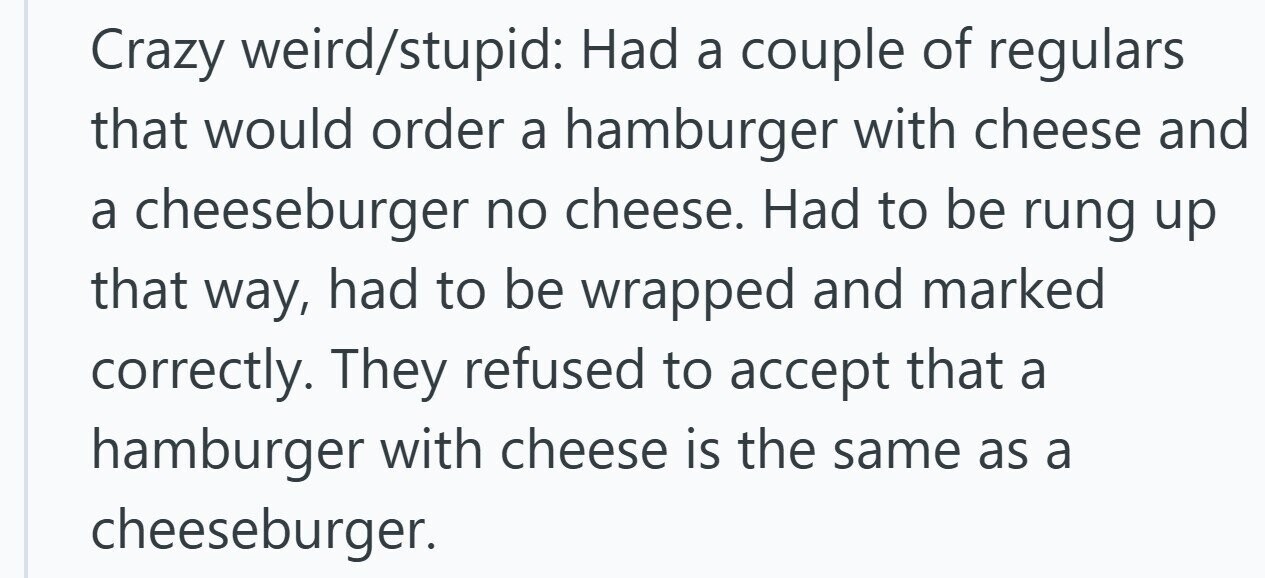 Crazy weird/stupid: Had a couple of regulars that would order a hamburger with cheese and a cheeseburger no cheese. Had to be rung up that way, had to be wrapped and marked correctly. They refused to accept that a hamburger with cheese is the same as a cheeseburger.