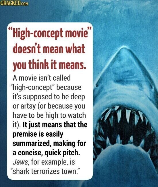 CRACKED.COM High-concept movie doesn't mean what you think it means. A movie isn't called high-concept because it's supposed to be deep or artsy (or because you have to be high to watch it). It just means that the premise is easily summarized, making for a concise, quick pitch. Jaws, for example, is shark terrorizes town.