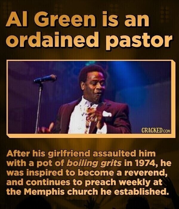 Al Green is an ordained pastor CRACKED.COM After his girlfriend assaulted him with a pot of boiling grits in 1974, he was inspired to become a reverend, and continues to preach weekly at the Memphis church he established.