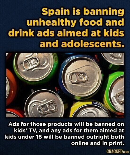Spain is banning unhealthy food and drink ads aimed at kids and adolescents. I SI I | ILLE OEC Ads for those products will be banned on kids' TV, and any ads for them aimed at kids under 16 will be banned outright both online and in print. CRACKED.COM