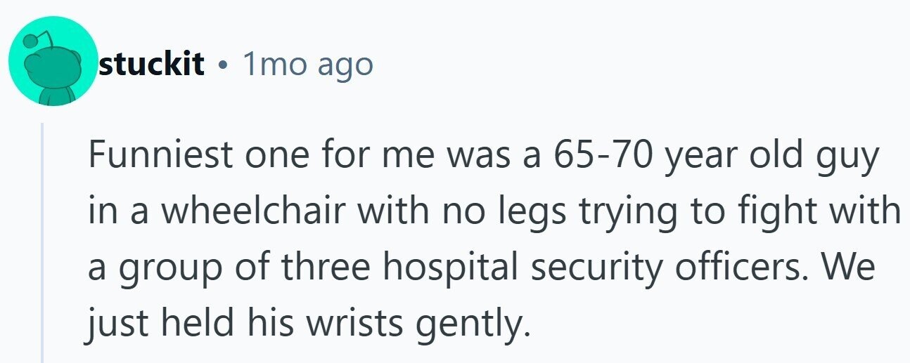 stuckit . 1mo ago Funniest one for me was a 65-70 year old guy in a wheelchair with no legs trying to fight with a group of three hospital security officers. We just held his wrists gently.