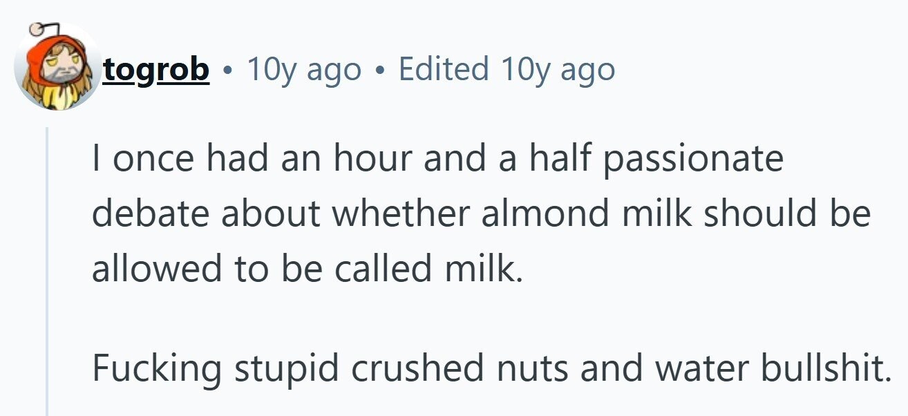 togrob . 10y ago . Edited 10y ago | once had an hour and a half passionate debate about whether almond milk should be allowed to be called milk. Fucking stupid crushed nuts and water bullshit.