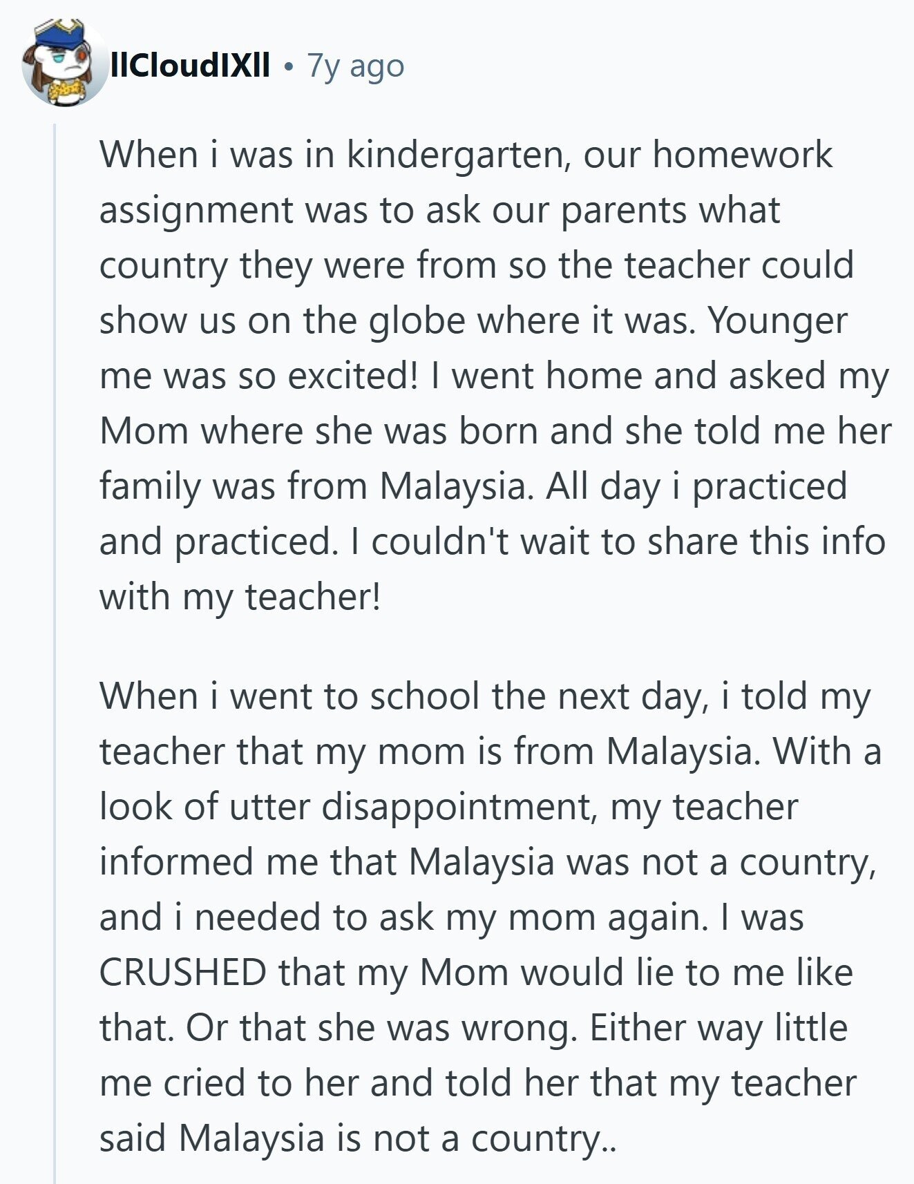 llCloudIXII 7y ago When i was in kindergarten, our homework assignment was to ask our parents what country they were from so the teacher could show us on the globe where it was. Younger me was so excited! I went home and asked my Mom where she was born and she told me her family was from Malaysia. All day i practiced and practiced. I couldn't wait to share this info with my teacher! When i went to school the next day, i told my teacher that my mom is from Malaysia. With a look of utter disappointment, my teacher