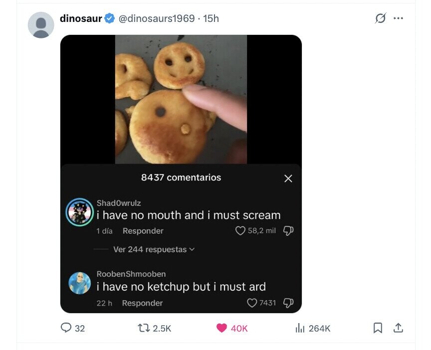 dinosaur @dinosaurs1969 . 15h G ... 8437 comentarios X ShadOwrulz i have no mouth and i must scream 1 día Responder 58,2 mil Ver 244 respuestas RoobenShmooben i have no ketchup but i must ard 22 h Responder 7431 32 2.5K 40K del 264K
