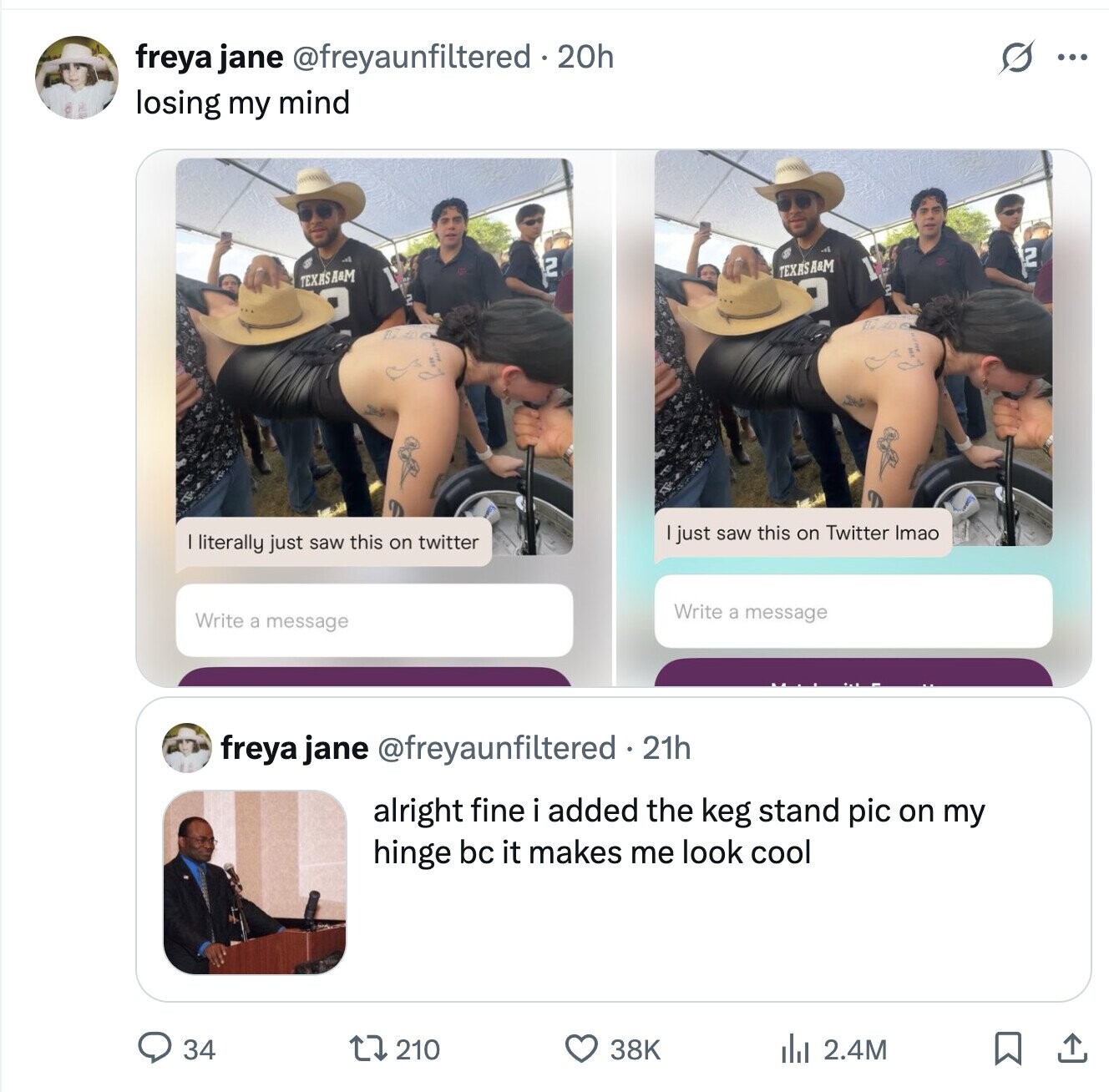 O ... freya jane @freyaunfiltered 20h losing my mind 2 2 TEXASA&M TEXASA&M 2 just saw this on Twitter Imao literally just saw this on twitter Write a message Write a message freya jane @freyaunfiltered 21h alright fine i added the keg stand pic on my hinge bc it makes me look cool 210 38K 34 del 2.4M 