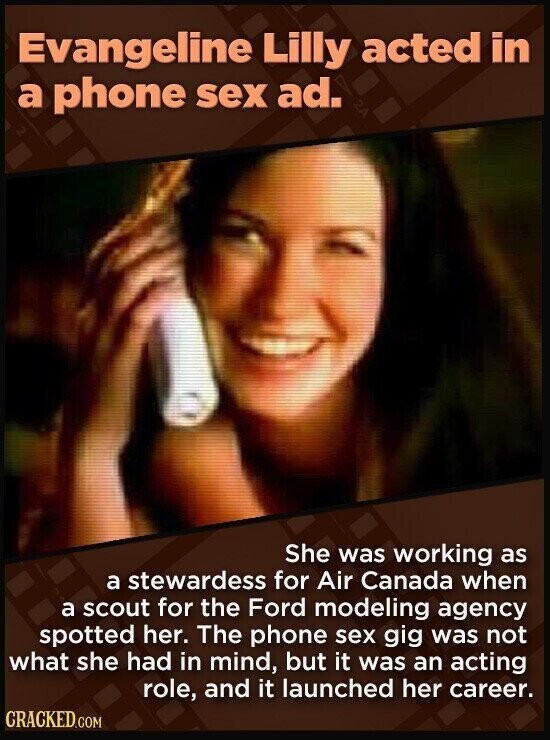 Evangeline Lilly acted in a phone sex ad. She was working as a stewardess for Air Canada when a scout for the Ford modeling agency spotted her. The phone sex gig was not what she had in mind, but it was an acting role, and it launched her career. CRACKED.COM