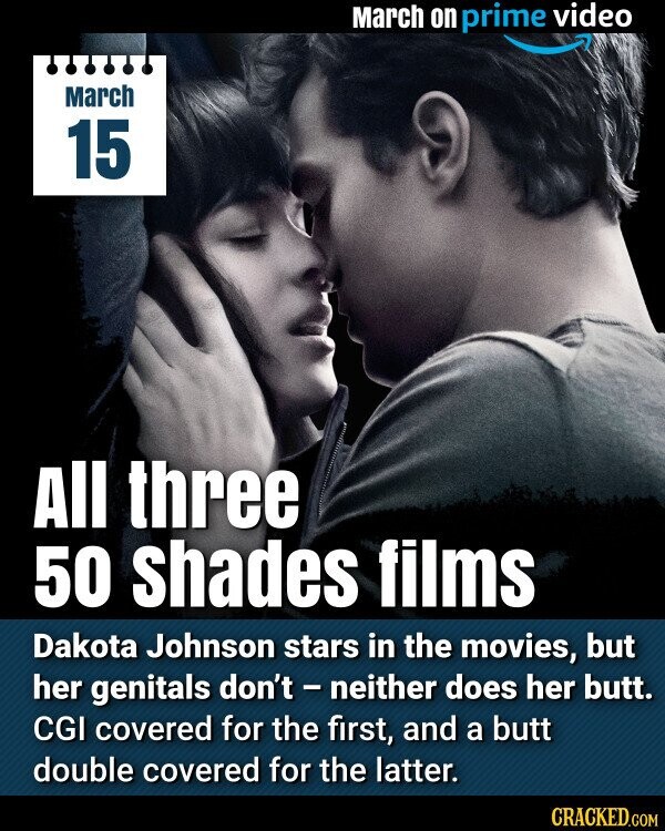 March on prime video March 15 All three 50 shades films Dakota Johnson stars in the movies, but her genitals don't - neither does her butt. CGI covered for the first, and a butt double covered for the latter. CRACKED.COM