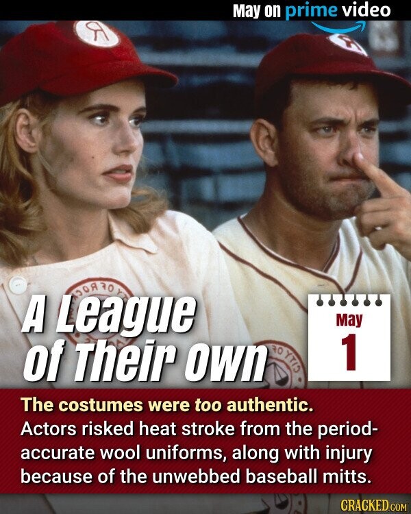 May on prime video A League May CITA RO 1 of Their own The costumes were too authentic. Actors risked heat stroke from the period- accurate wool uniforms, along with injury because of the unwebbed baseball mitts. CRACKED.COM