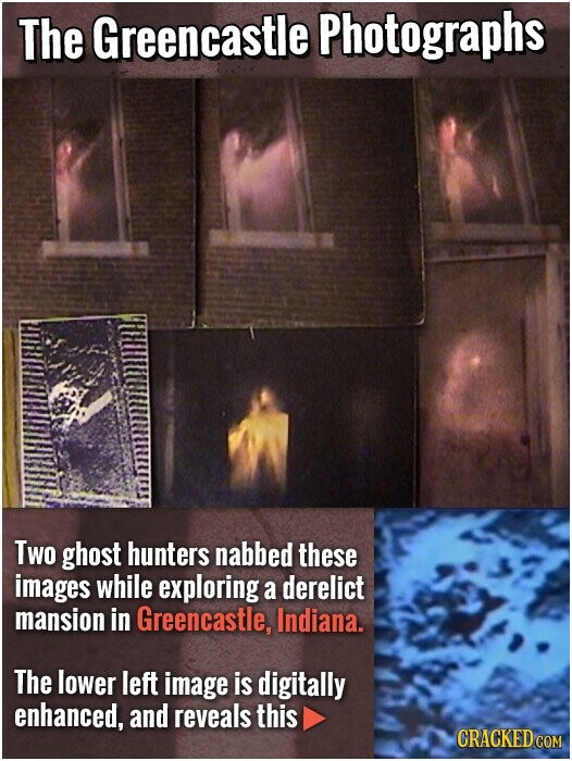 The Greencastle Photographs Two ghost hunters nabbed these images while exploring a derelict mansion in Greencastle, Indiana. The lower left image is digitally enhanced, and reveals this CRACKED COM