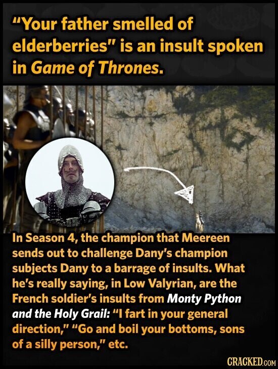 Your father smelled of elderberries is an insult spoken in Game of Thrones. In Season 4, the champion that Meereen sends out to challenge Dany's champion subjects Dany to a barrage of insults. What he's really saying, in Low Valyrian, are the French soldier's insults from Monty Python and the Holy Grail: I fart in your general direction, Go and boil your bottoms, sons of a silly person, etc. CRACKED.COM