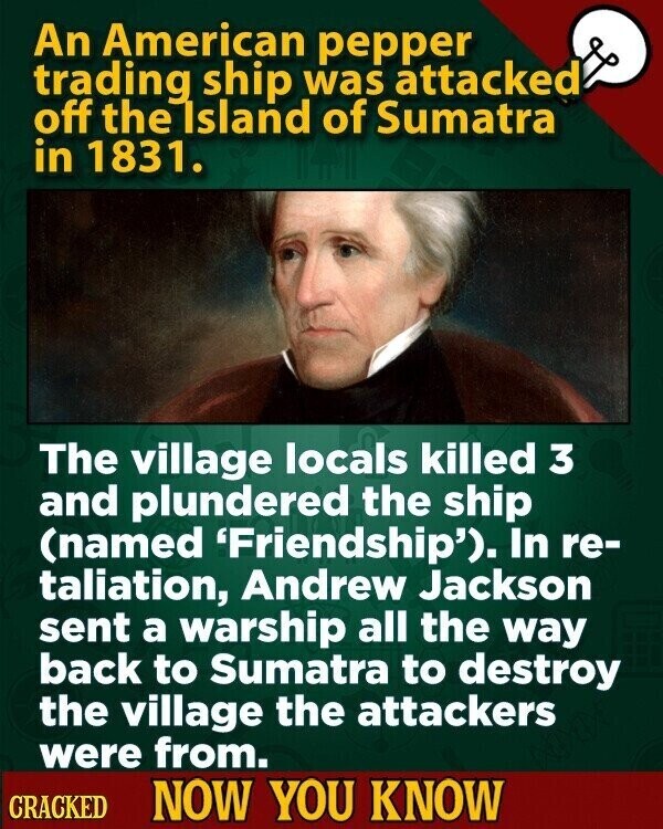 An American pepper trading ship was attacked off the Island of Sumatra in 1831. The village locals killed 3 and plundered the ship (named 'Friendship'). In re- italiation, Andrew Jackson sent a warship all the way back to Sumatra to destroy the village the attackers were from. CRACKED NOW YOU KNOW